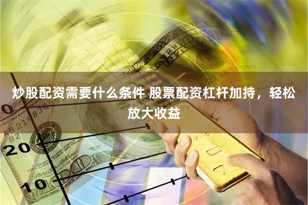 炒股配资需要什么条件 股票配资杠杆加持，轻松放大收益