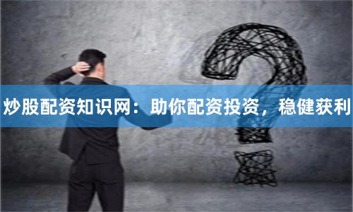 炒股配资知识网：助你配资投资，稳健获利