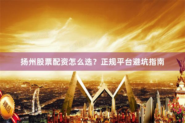 扬州股票配资怎么选？正规平台避坑指南